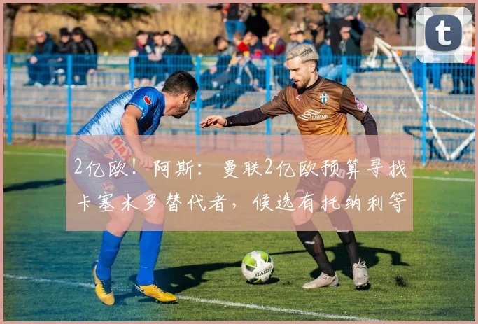 2亿欧！阿斯：曼联2亿欧预算寻找卡塞米罗替代者，候选有托纳利等