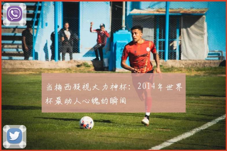当梅西凝视大力神杯：2014年世界杯最动人心魄的瞬间