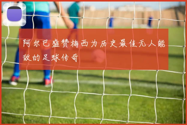 阿尔巴盛赞梅西为历史最佳无人能敌的足球传奇