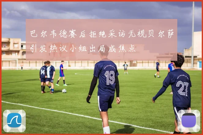巴尔韦德赛后拒绝采访无视贝尔萨引发热议小组出局成焦点