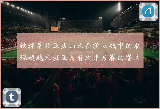 铁林看好亚历山大在抢七战中的表现超越文班亚马首次季后赛的潜力