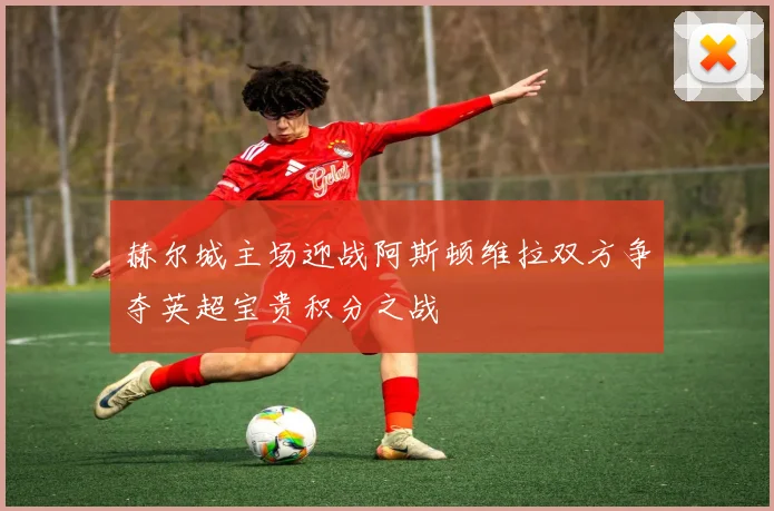 赫尔城主场迎战阿斯顿维拉双方争夺英超宝贵积分之战