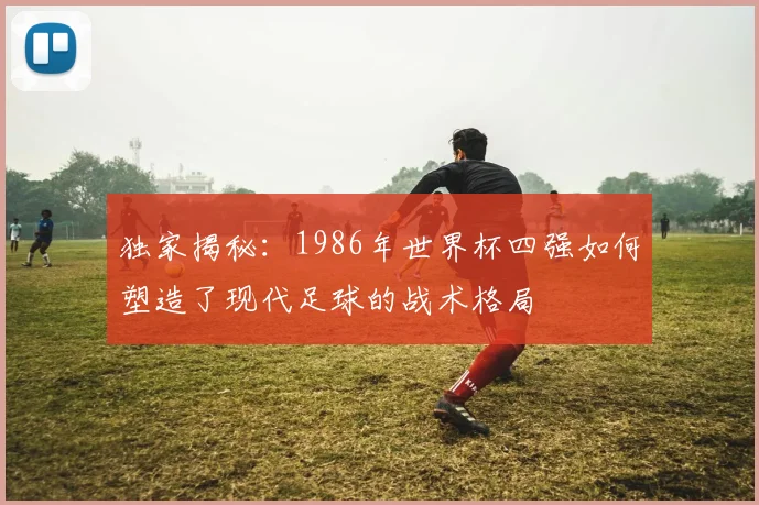 独家揭秘：1986年世界杯四强如何塑造了现代足球的战术格局