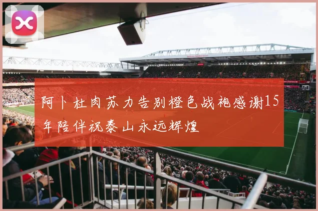 阿卜杜肉苏力告别橙色战袍感谢15年陪伴祝泰山永远辉煌