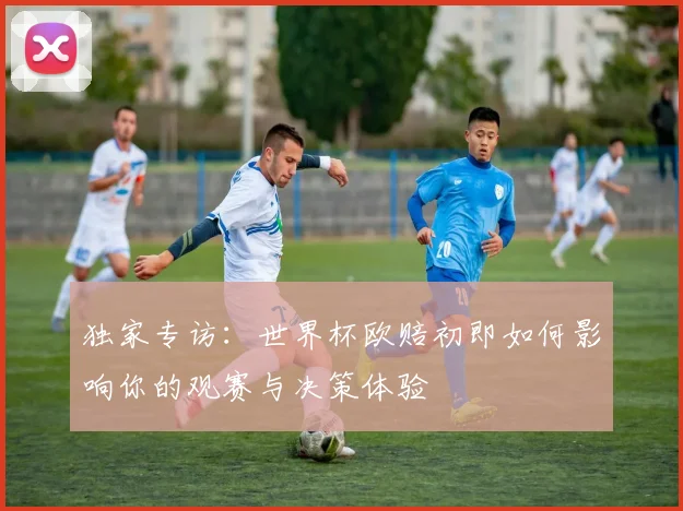 独家专访：世界杯欧赔初即如何影响你的观赛与决策体验